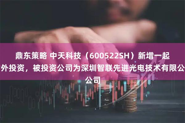 鼎东策略 中天科技（600522SH）新增一起对外投资，被投资公司为深圳智联先进光电技术有限公司