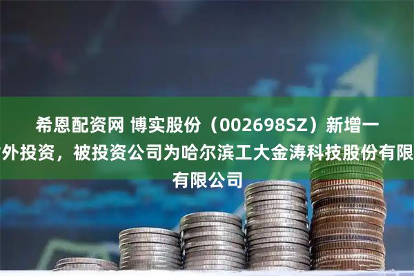 希恩配资网 博实股份（002698SZ）新增一起对外投资，被投资公司为哈尔滨工大金涛科技股份有限公司