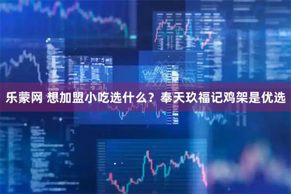 乐蒙网 想加盟小吃选什么？奉天玖福记鸡架是优选