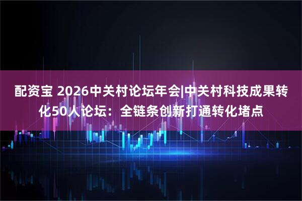 配资宝 2026中关村论坛年会|中关村科技成果转化50人论坛：全链条创新打通转化堵点