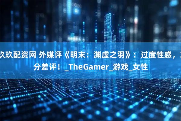 玖玖配资网 外媒评《明末：渊虚之羽》：过度性感，3分差评！_TheGamer_游戏_女性