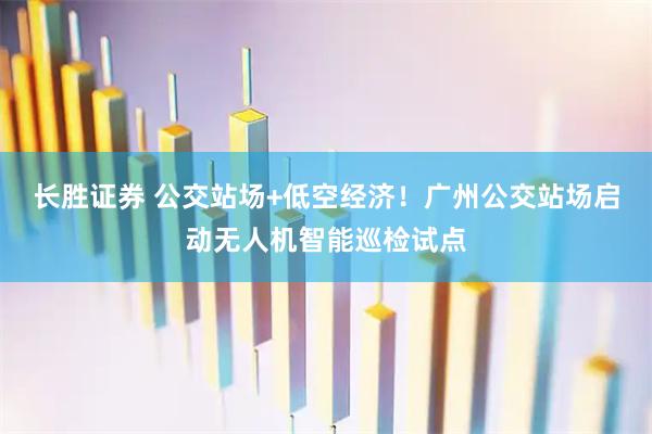 长胜证券 公交站场+低空经济！广州公交站场启动无人机智能巡检试点