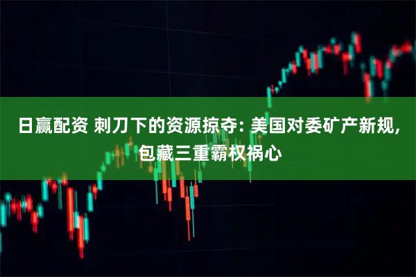 日赢配资 刺刀下的资源掠夺: 美国对委矿产新规, 包藏三重霸权祸心