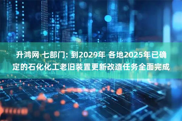 升鸿网 七部门: 到2029年 各地2025年已确定的石化化工老旧装置更新改造任务全面完成