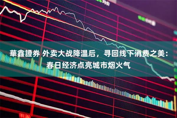 華鑫證券 外卖大战降温后，寻回线下消费之美：春日经济点亮城市烟火气
