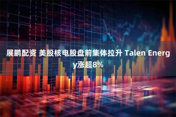 展鹏配资 美股核电股盘前集体拉升 Talen Energy涨超8%