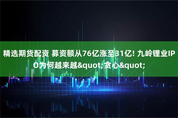 精选期货配资 募资额从76亿涨至31亿! 九岭锂业IPO为何越来越"贪心"