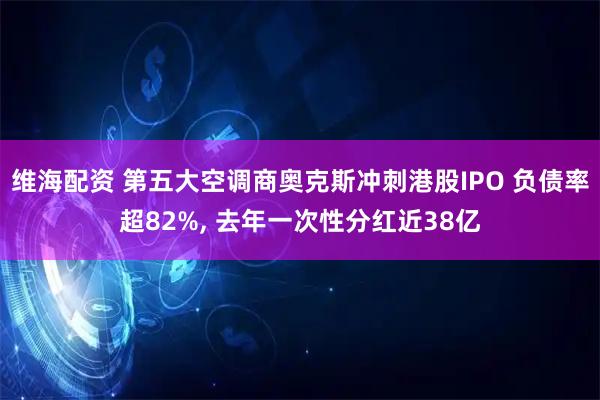 维海配资 第五大空调商奥克斯冲刺港股IPO 负债率超82%, 去年一次性分红近38亿