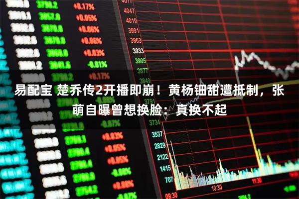 易配宝 楚乔传2开播即崩！黄杨钿甜遭抵制，张萌自曝曾想换脸：真换不起