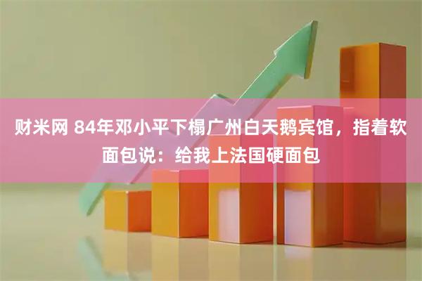 财米网 84年邓小平下榻广州白天鹅宾馆，指着软面包说：给我上法国硬面包