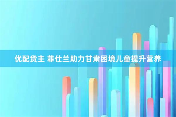 优配货主 菲仕兰助力甘肃困境儿童提升营养