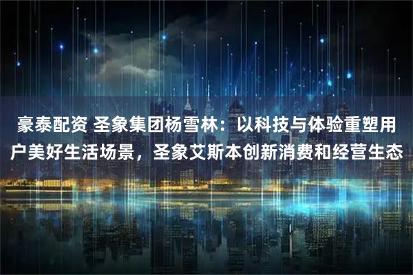 豪泰配资 圣象集团杨雪林：以科技与体验重塑用户美好生活场景，圣象艾斯本创新消费和经营生态